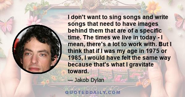 I don't want to sing songs and write songs that need to have images behind them that are of a specific time. The times we live in today - I mean, there's a lot to work with. But I think that if I was my age in 1975 or