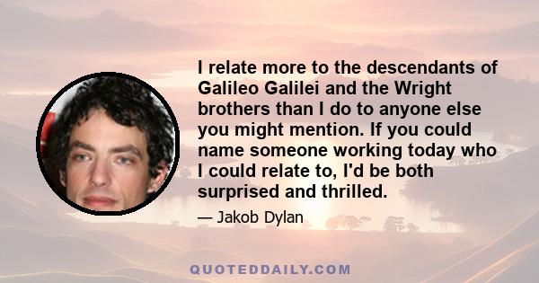 I relate more to the descendants of Galileo Galilei and the Wright brothers than I do to anyone else you might mention. If you could name someone working today who I could relate to, I'd be both surprised and thrilled.