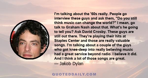 I'm talking about the '60s really. People go interview these guys and ask them, Do you still think music can change the world? I mean, go talk to Graham Nash about that. What's he going to tell you? Ask David Crosby.