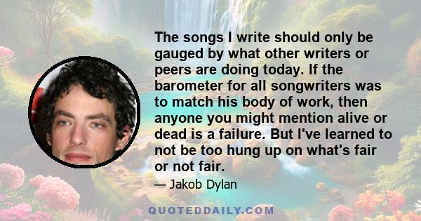 The songs I write should only be gauged by what other writers or peers are doing today. If the barometer for all songwriters was to match his body of work, then anyone you might mention alive or dead is a failure. But