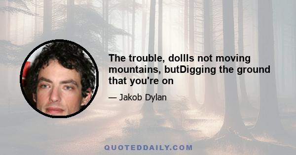 The trouble, dollIs not moving mountains, butDigging the ground that you're on