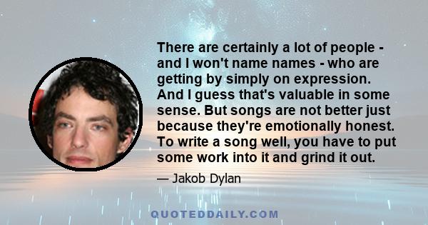 There are certainly a lot of people - and I won't name names - who are getting by simply on expression. And I guess that's valuable in some sense. But songs are not better just because they're emotionally honest. To