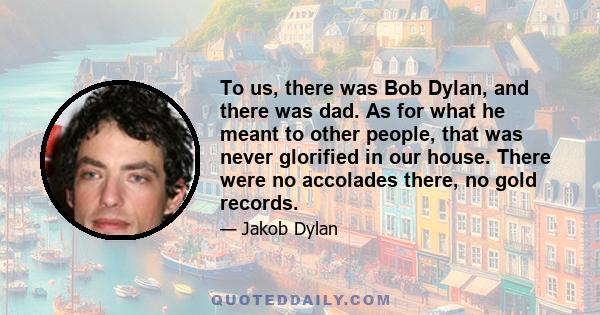 To us, there was Bob Dylan, and there was dad. As for what he meant to other people, that was never glorified in our house. There were no accolades there, no gold records.