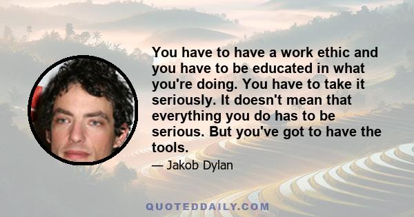 You have to have a work ethic and you have to be educated in what you're doing. You have to take it seriously. It doesn't mean that everything you do has to be serious. But you've got to have the tools.