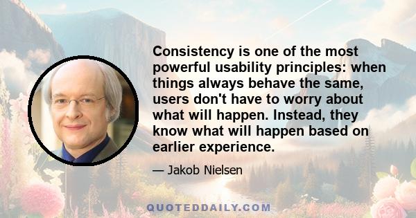 Consistency is one of the most powerful usability principles: when things always behave the same, users don't have to worry about what will happen. Instead, they know what will happen based on earlier experience.