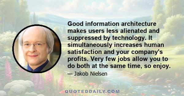 Good information architecture makes users less alienated and suppressed by technology. It simultaneously increases human satisfaction and your company's profits. Very few jobs allow you to do both at the same time, so