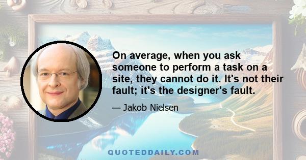 On average, when you ask someone to perform a task on a site, they cannot do it. It's not their fault; it's the designer's fault.