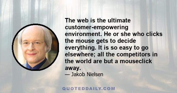 The web is the ultimate customer-empowering environment. He or she who clicks the mouse gets to decide everything. It is so easy to go elsewhere; all the competitors in the world are but a mouseclick away.