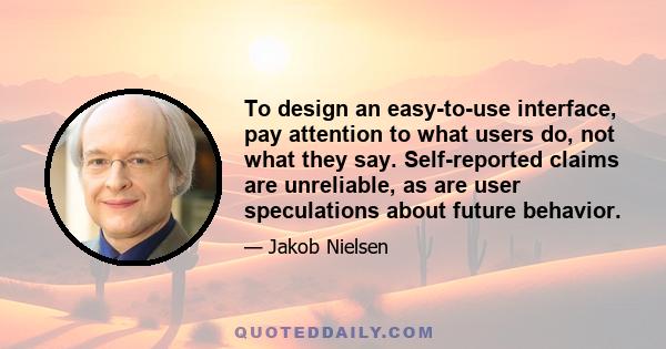 To design an easy-to-use interface, pay attention to what users do, not what they say. Self-reported claims are unreliable, as are user speculations about future behavior.