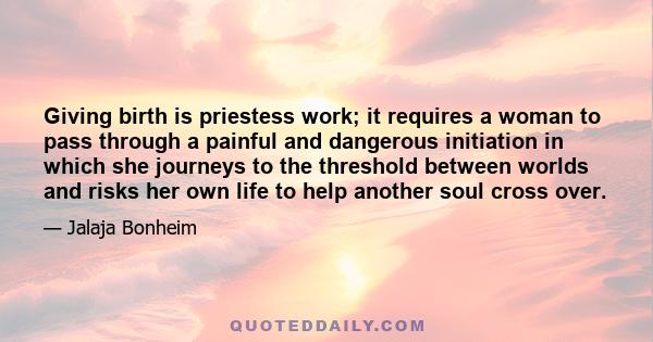 Giving birth is priestess work; it requires a woman to pass through a painful and dangerous initiation in which she journeys to the threshold between worlds and risks her own life to help another soul cross over.