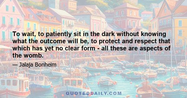 To wait, to patiently sit in the dark without knowing what the outcome will be, to protect and respect that which has yet no clear form - all these are aspects of the womb.