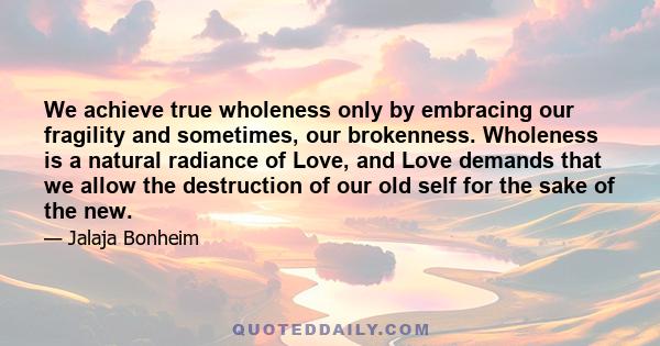 We achieve true wholeness only by embracing our fragility and sometimes, our brokenness. Wholeness is a natural radiance of Love, and Love demands that we allow the destruction of our old self for the sake of the new.