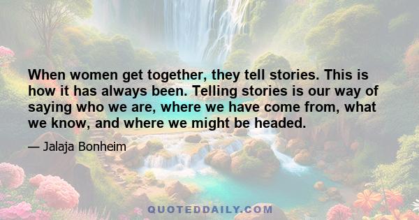 When women get together, they tell stories. This is how it has always been. Telling stories is our way of saying who we are, where we have come from, what we know, and where we might be headed.