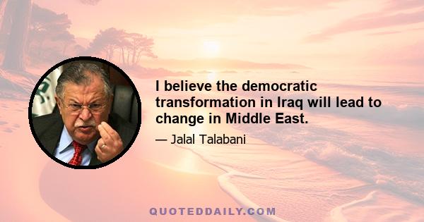 I believe the democratic transformation in Iraq will lead to change in Middle East.