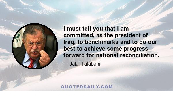 I must tell you that I am committed, as the president of Iraq, to benchmarks and to do our best to achieve some progress forward for national reconciliation.