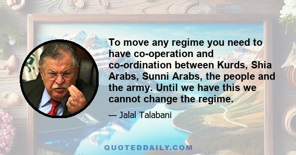 To move any regime you need to have co-operation and co-ordination between Kurds, Shia Arabs, Sunni Arabs, the people and the army. Until we have this we cannot change the regime.