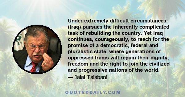 Under extremely difficult circumstances (Iraq) pursues the inherently complicated task of rebuilding the country. Yet Iraq continues, courageously, to reach for the promise of a democratic, federal and pluralistic