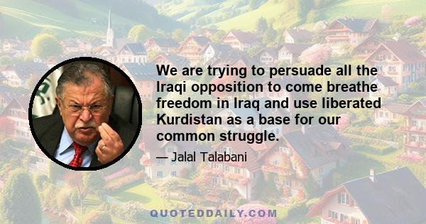 We are trying to persuade all the Iraqi opposition to come breathe freedom in Iraq and use liberated Kurdistan as a base for our common struggle.