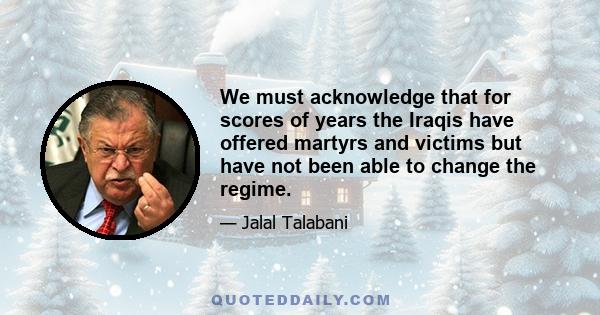 We must acknowledge that for scores of years the Iraqis have offered martyrs and victims but have not been able to change the regime.