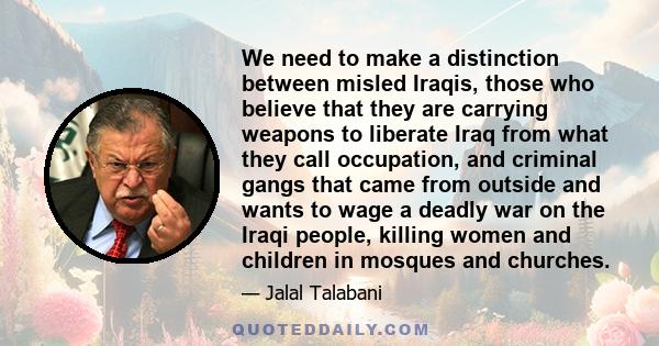 We need to make a distinction between misled Iraqis, those who believe that they are carrying weapons to liberate Iraq from what they call occupation, and criminal gangs that came from outside and wants to wage a deadly 