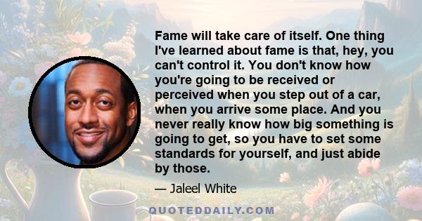 Fame will take care of itself. One thing I've learned about fame is that, hey, you can't control it. You don't know how you're going to be received or perceived when you step out of a car, when you arrive some place.