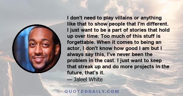 I don't need to play villains or anything like that to show people that I'm different. I just want to be a part of stories that hold up over time. Too much of this stuff is forgettable. When it comes to being an actor,