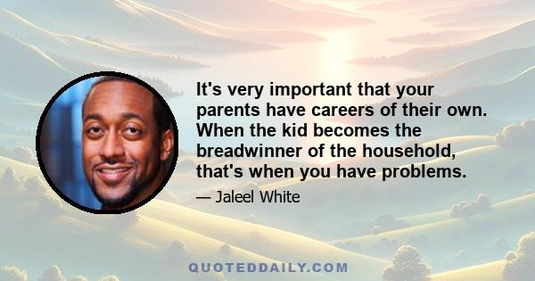 It's very important that your parents have careers of their own. When the kid becomes the breadwinner of the household, that's when you have problems.