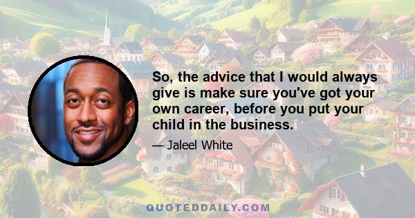 So, the advice that I would always give is make sure you've got your own career, before you put your child in the business.