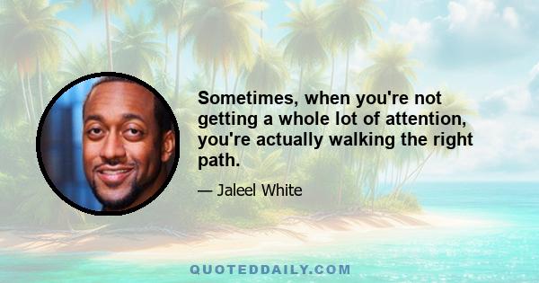 Sometimes, when you're not getting a whole lot of attention, you're actually walking the right path.