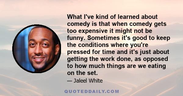 What I've kind of learned about comedy is that when comedy gets too expensive it might not be funny. Sometimes it's good to keep the conditions where you're pressed for time and it's just about getting the work done, as 