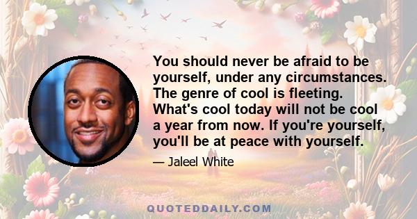 You should never be afraid to be yourself, under any circumstances. The genre of cool is fleeting. What's cool today will not be cool a year from now. If you're yourself, you'll be at peace with yourself.