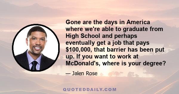 Gone are the days in America where we're able to graduate from High School and perhaps eventually get a job that pays $100,000, that barrier has been put up. If you want to work at McDonald's, where is your degree?