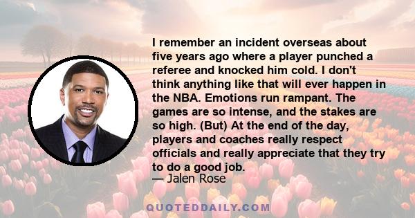 I remember an incident overseas about five years ago where a player punched a referee and knocked him cold. I don't think anything like that will ever happen in the NBA. Emotions run rampant. The games are so intense,