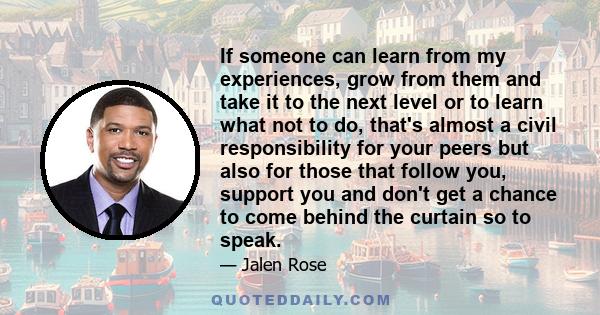 If someone can learn from my experiences, grow from them and take it to the next level or to learn what not to do, that's almost a civil responsibility for your peers but also for those that follow you, support you and