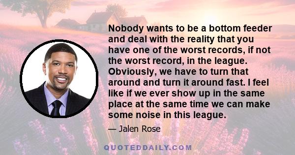 Nobody wants to be a bottom feeder and deal with the reality that you have one of the worst records, if not the worst record, in the league. Obviously, we have to turn that around and turn it around fast. I feel like if 