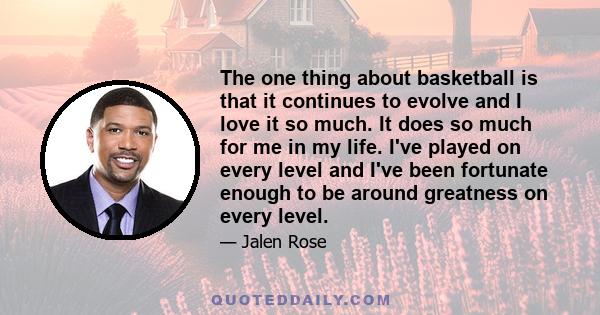 The one thing about basketball is that it continues to evolve and I love it so much. It does so much for me in my life. I've played on every level and I've been fortunate enough to be around greatness on every level.