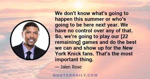 We don't know what's going to happen this summer or who's going to be here next year. We have no control over any of that. So, we're going to play our [22 remaining] games and do the best we can and show up for the New