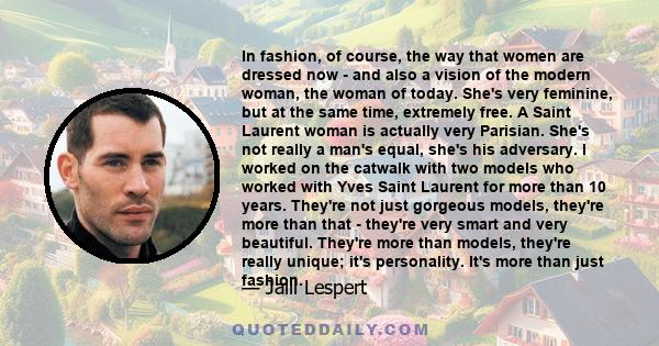 In fashion, of course, the way that women are dressed now - and also a vision of the modern woman, the woman of today. She's very feminine, but at the same time, extremely free. A Saint Laurent woman is actually very