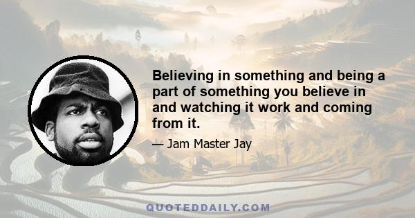 Believing in something and being a part of something you believe in and watching it work and coming from it.