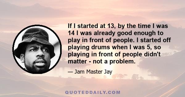 If I started at 13, by the time I was 14 I was already good enough to play in front of people. I started off playing drums when I was 5, so playing in front of people didn't matter - not a problem.