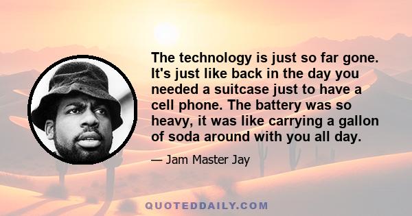 The technology is just so far gone. It's just like back in the day you needed a suitcase just to have a cell phone. The battery was so heavy, it was like carrying a gallon of soda around with you all day.