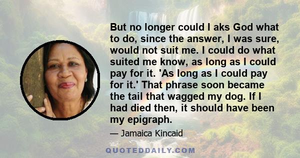 But no longer could I aks God what to do, since the answer, I was sure, would not suit me. I could do what suited me know, as long as I could pay for it. 'As long as I could pay for it.' That phrase soon became the tail 