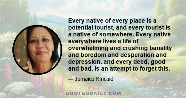 Every native of every place is a potential tourist, and every tourist is a native of somewhere. Every native everywhere lives a life of overwhelming and crushing banality and boredom and desperation and depression, and