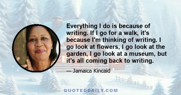 Everything I do is because of writing. If I go for a walk, it's because I'm thinking of writing. I go look at flowers, I go look at the garden, I go look at a museum, but it's all coming back to writing.