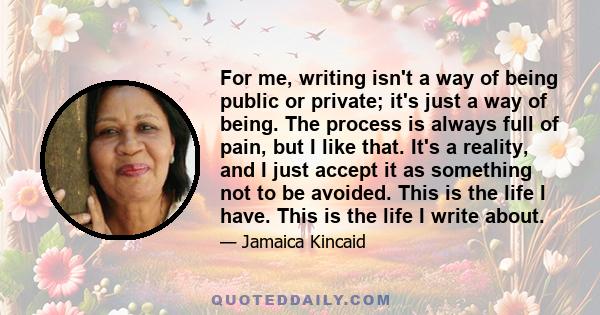 For me, writing isn't a way of being public or private; it's just a way of being. The process is always full of pain, but I like that. It's a reality, and I just accept it as something not to be avoided. This is the