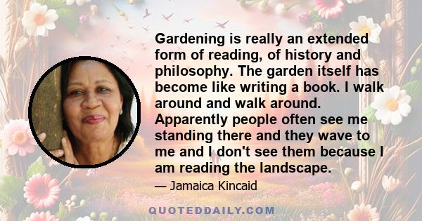 Gardening is really an extended form of reading, of history and philosophy. The garden itself has become like writing a book. I walk around and walk around. Apparently people often see me standing there and they wave to 