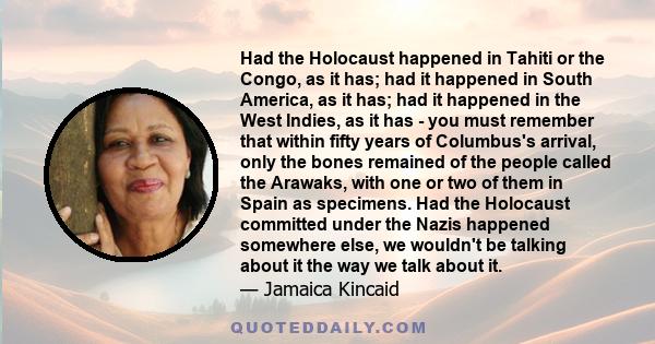 Had the Holocaust happened in Tahiti or the Congo, as it has; had it happened in South America, as it has; had it happened in the West Indies, as it has - you must remember that within fifty years of Columbus's arrival, 