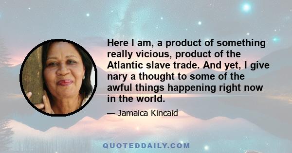 Here I am, a product of something really vicious, product of the Atlantic slave trade. And yet, I give nary a thought to some of the awful things happening right now in the world.