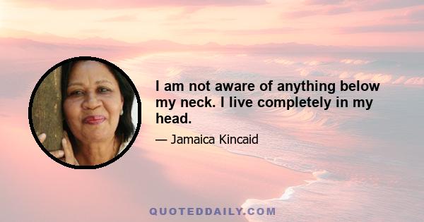 I am not aware of anything below my neck. I live completely in my head.