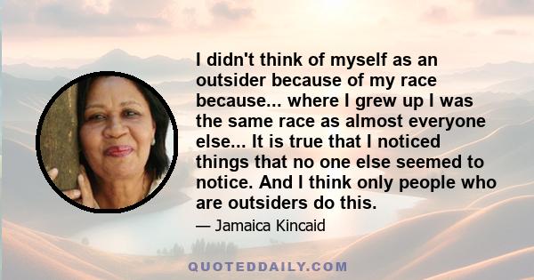 I didn't think of myself as an outsider because of my race because... where I grew up I was the same race as almost everyone else... It is true that I noticed things that no one else seemed to notice. And I think only